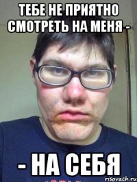 Тебе не приятно смотреть на меня - - на себя