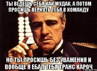 ты ведешь себя как мудак, а потом просишь вернуть тебя в команду но ты просишь без уважения и вообще я ебал тебя транс кароч