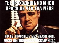 Ты приходишь ко мне и просишь что-то у меня но ты просишь без уважения, даже не говоришь пожалуйста