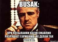 busak: При посылании нахуй смайлик разрушает гармонию. Не делай так больше.