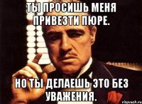 Ты просишь меня привезти пюре. Но ты делаешь это без уважения.