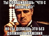 ты спрашиваешь: "что с записью?" но ты делаешь это без должного уважения