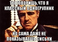 ты говоришь,что я классный одногрупник но сама даже не показываешь сиськи