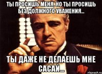 ты просишь меня, но ты просишь без должного уважения... ты даже не делаешь мне сасай...