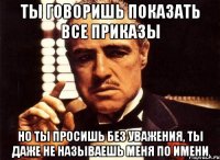 ты говоришь показать все приказы но ты просишь без уважения, ты даже не называешь меня по имени