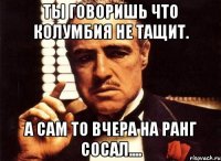 Ты говоришь что колумбия не тащит. а сам то вчера на ранг сосал....