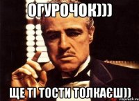 Огурочок))) ще ті тости толкаєш))