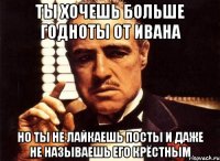 ты хочешь больше годноты от Ивана но ты не лайкаешь посты и даже не называешь его крёстным