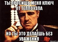 ты просишь меня ключ от теплоузла но ты это делаешь без уважения