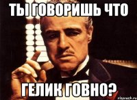 Ты говоришь что Гелик говно?