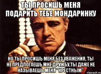 ты просишь меня подарить тебе мондаринку но ты просишь меня без уважения, ты не предлогаешь мне дружбу,ты даже не называешь меня "крестным"