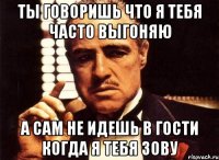 Ты говоришь что я тебя часто выгоняю А сам не идешь в гости когда я тебя зову