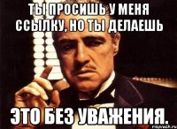 Ты просишь у меня ссылку, но ты делаешь это без уважения.