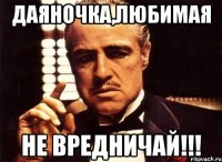 Даяночка,любимая не вредничай!!!