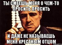 Ты смеешь меня о чем-то просить просить и даже не называешь меня Крестным Отцом