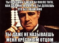 Ты просишь у меня бх после того, как дал мне фофн, но ты делаешь это без уважения ТЫ ДАЖЕ НЕ НАЗЫВАЕШЬ МЕНЯ КРЁСТНЫМ ОТЦОМ