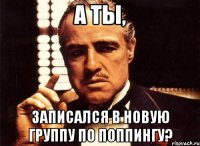 А ТЫ, ЗАПИСАЛСЯ В НОВУЮ ГРУППУ ПО ПОППИНГУ?