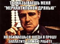 ты называешь меня "меркантильной дрянью" но обижаешься, когда я прошу заплатить за мою работу