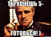 ты хочешь 5- готовься! )