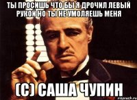 Ты просишь что бы я дрочил левый рукой но ты не умоляешь меня (с) Саша Чупин