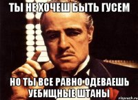 ты не хочеш быть гусем но ты все равно одеваешь уебищные штаны