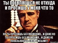 Ты Поевляешся не откуда и просишь у Меня Что то Но ты Просишь без Уважения... И Даже Но ты Просишь без Уважения... И Даже не показываешь Свои Сиськи!!!