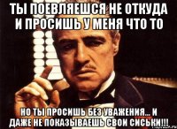 Ты Поевляешся не откуда и просишь у Меня Что то Но ты Просишь без Уважения... И Даже не показываешь Свои Сиськи!!!