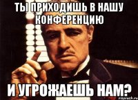 Ты приходишь в нашу конференцию И угрожаешь нам?