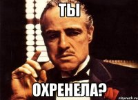 ТЫ ОХРЕНЕЛА?