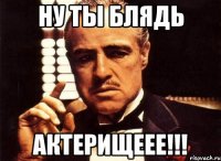 Ну ты блядь Актерищеее!!!