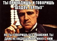 Ты приходишь, и говоришь "Шэдоу, герлы)" Но ты говоришь без уважения, ты даже не кидаешь картинку с ним