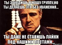 ТЫ ЗАХОДИШЬ В НАШУ ГРУППУ,НО ТЫ ДЕЛАЕШЬ ЭТО БЕЗ УВАЖЕНИЯ... ТЫ ДАЖЕ НЕ СТАВИШЬ ЛАЙКИ ПОД НАШИМИ ПОСТАМИ...