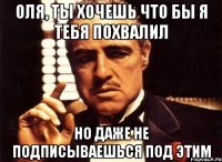 Оля, ты хочешь что бы я тебя похвалил Но даже не подписываешься под этим