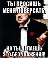 Ты просишь меня поверсать, но ты делаешь это без уважения!