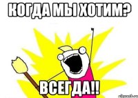 когда мы хотим? всегда!!