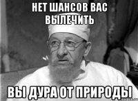 НЕТ ШАНСОВ ВАС ВЫЛЕЧИТЬ ВЫ ДУРА ОТ ПРИРОДЫ