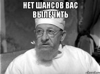 НЕТ ШАНСОВ ВАС ВЫЛЕЧИТЬ 