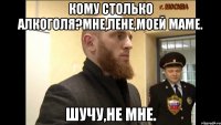 Кому столько алкоголя?Мне,Лене,моей маме. Шучу,не мне.