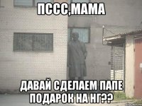 ПССС,МАМА ДАВАЙ СДЕЛАЕМ ПАПЕ ПОДАРОК НА НГ??