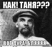 Как! Таня??? Вот дура! Бляяяя...