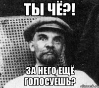 Ты чё?! За него ещё голосуешь?