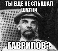 Ты еще не слышал шутки Гаврилов?