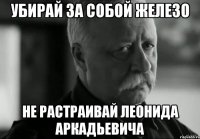 убирай за собой железо не растраивай Леонида Аркадьевича