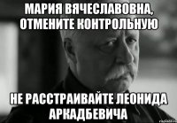 Мария Вячеславовна, отмените контрольную не расстраивайте Леонида Аркадбевича