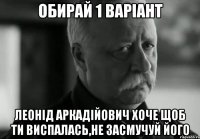 ОБИРАЙ 1 ВАРІАНТ ЛЕОНІД АРКАДІЙОВИЧ ХОЧЕ ЩОБ ТИ ВИСПАЛАСЬ,НЕ ЗАСМУЧУЙ ЙОГО