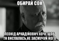 ОБИРАЙ СОН ЛЕОНІД АРКАДІЙОВИЧ ХОЧЕ ЩОБ ТИ ВИСПАЛАСЬ,НЕ ЗАСМУЧУЙ ЙОГО