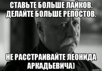 Ставьте больше лайков, делайте больше репостов. Не расстраивайте Леонида Аркадьевича)