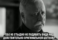  Тебе не стыдно не подавать вида над действительно оригинальной шуткой?