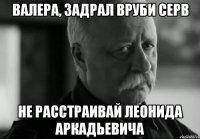 ВАЛЕРА, ЗАДРАЛ ВРУБИ СЕРВ НЕ РАССТРАИВАЙ ЛЕОНИДА АРКАДЬЕВИЧА