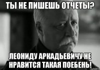 ТЫ НЕ ПИШЕШЬ ОТЧЕТЫ? ЛЕОНИДУ АРКАДЬЕВИЧУ НЕ НРАВИТСЯ ТАКАЯ ПОЕБЕНЬ!